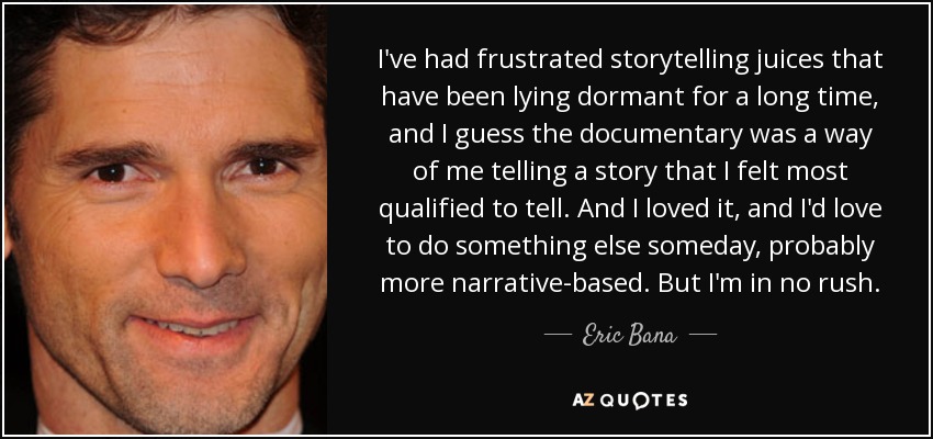 I've had frustrated storytelling juices that have been lying dormant for a long time, and I guess the documentary was a way of me telling a story that I felt most qualified to tell. And I loved it, and I'd love to do something else someday, probably more narrative-based. But I'm in no rush. - Eric Bana