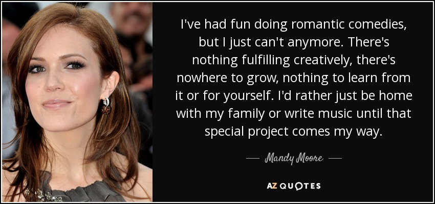 I've had fun doing romantic comedies, but I just can't anymore. There's nothing fulfilling creatively, there's nowhere to grow, nothing to learn from it or for yourself. I'd rather just be home with my family or write music until that special project comes my way. - Mandy Moore