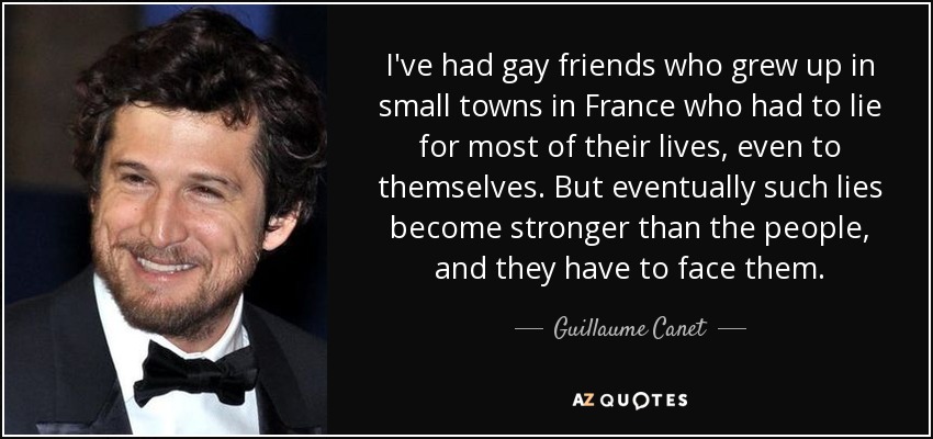 I've had gay friends who grew up in small towns in France who had to lie for most of their lives, even to themselves. But eventually such lies become stronger than the people, and they have to face them. - Guillaume Canet