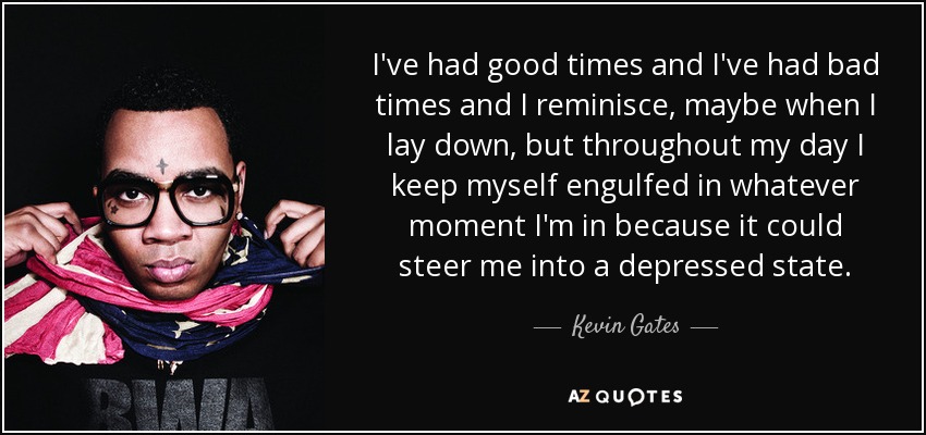 I've had good times and I've had bad times and I reminisce, maybe when I lay down, but throughout my day I keep myself engulfed in whatever moment I'm in because it could steer me into a depressed state. - Kevin Gates