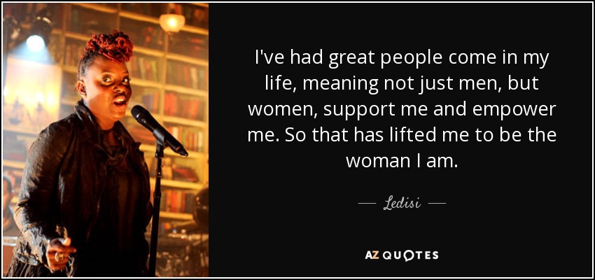 I've had great people come in my life, meaning not just men, but women, support me and empower me. So that has lifted me to be the woman I am. - Ledisi