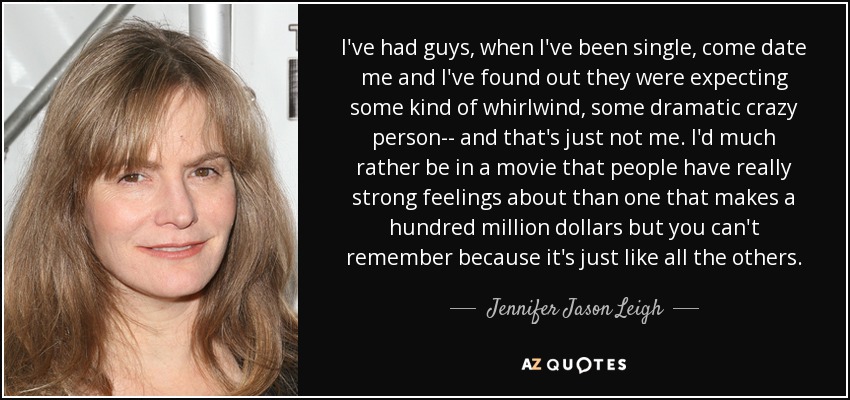 I've had guys, when I've been single, come date me and I've found out they were expecting some kind of whirlwind, some dramatic crazy person-- and that's just not me. I'd much rather be in a movie that people have really strong feelings about than one that makes a hundred million dollars but you can't remember because it's just like all the others. - Jennifer Jason Leigh