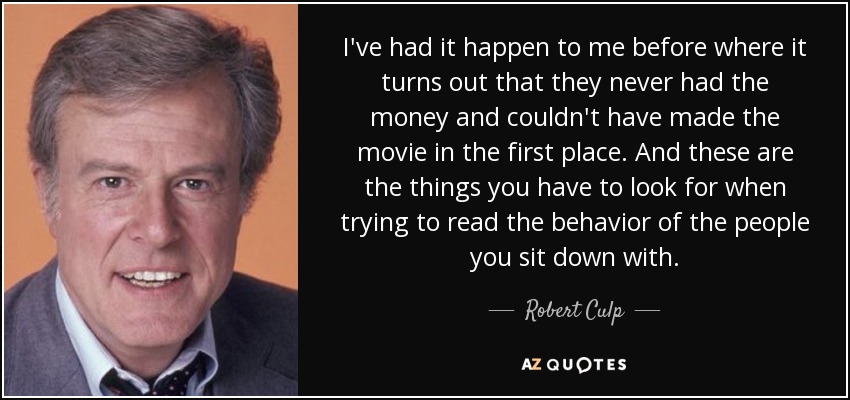 I've had it happen to me before where it turns out that they never had the money and couldn't have made the movie in the first place. And these are the things you have to look for when trying to read the behavior of the people you sit down with. - Robert Culp