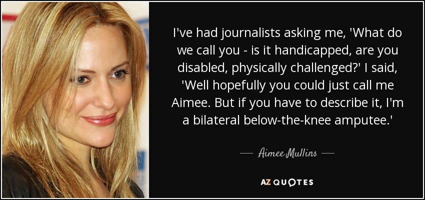 I've had journalists asking me, 'What do we call you - is it handicapped, are you disabled, physically challenged?' I said, 'Well hopefully you could just call me Aimee. But if you have to describe it, I'm a bilateral below-the-knee amputee.' - Aimee Mullins