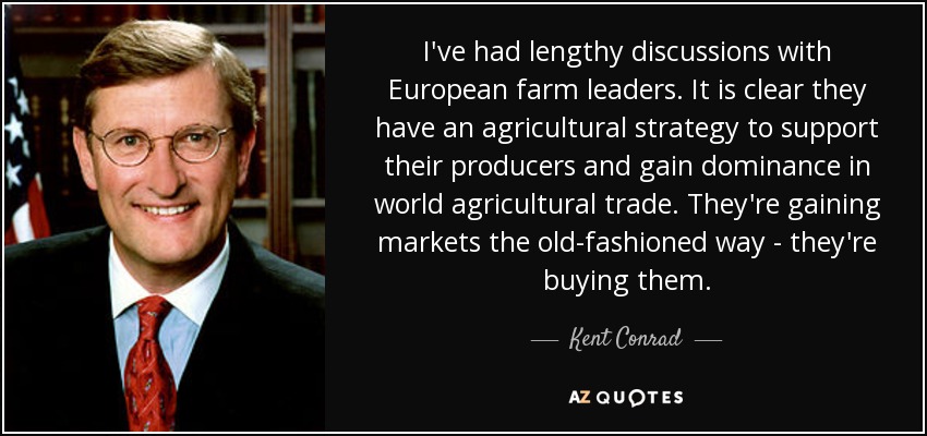 I've had lengthy discussions with European farm leaders. It is clear they have an agricultural strategy to support their producers and gain dominance in world agricultural trade. They're gaining markets the old-fashioned way - they're buying them. - Kent Conrad