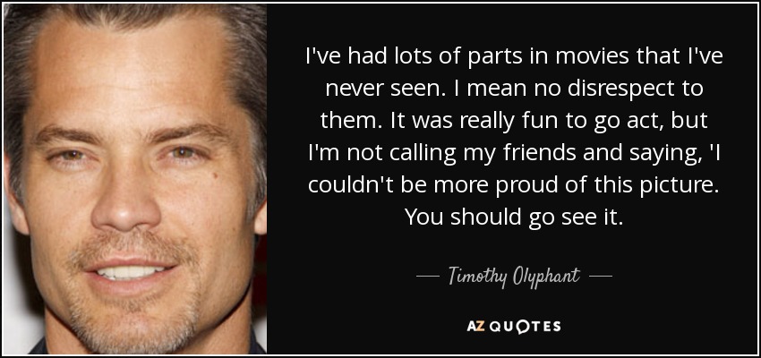 I've had lots of parts in movies that I've never seen. I mean no disrespect to them. It was really fun to go act, but I'm not calling my friends and saying, 'I couldn't be more proud of this picture. You should go see it. - Timothy Olyphant