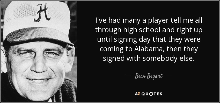 I've had many a player tell me all through high school and right up until signing day that they were coming to Alabama, then they signed with somebody else. - Bear Bryant