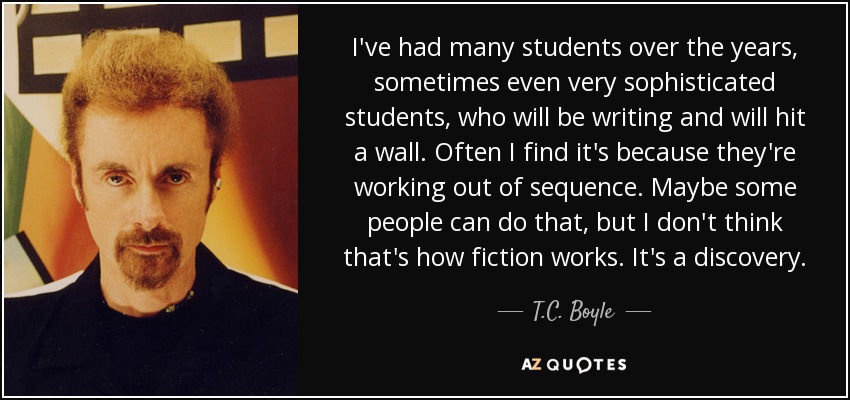 I've had many students over the years, sometimes even very sophisticated students, who will be writing and will hit a wall. Often I find it's because they're working out of sequence. Maybe some people can do that, but I don't think that's how fiction works. It's a discovery. - T.C. Boyle