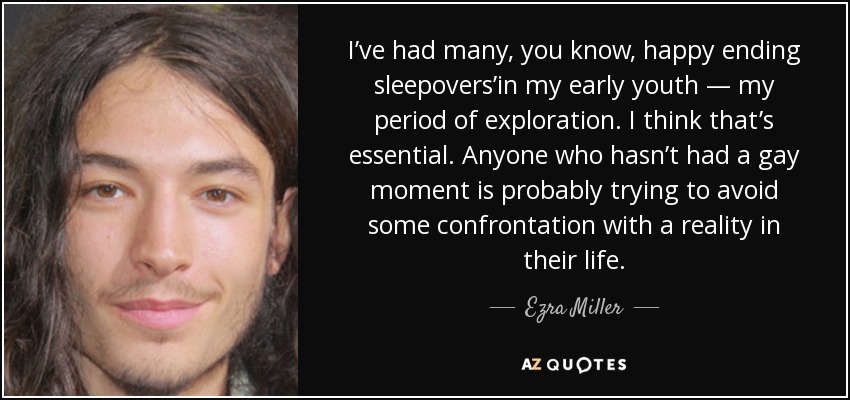 I’ve had many, you know, happy ending sleepovers’in my early youth — my period of exploration. I think that’s essential. Anyone who hasn’t had a gay moment is probably trying to avoid some confrontation with a reality in their life. - Ezra Miller