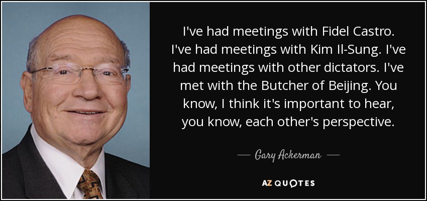 I've had meetings with Fidel Castro. I've had meetings with Kim Il-Sung. I've had meetings with other dictators. I've met with the Butcher of Beijing. You know, I think it's important to hear, you know, each other's perspective. - Gary Ackerman