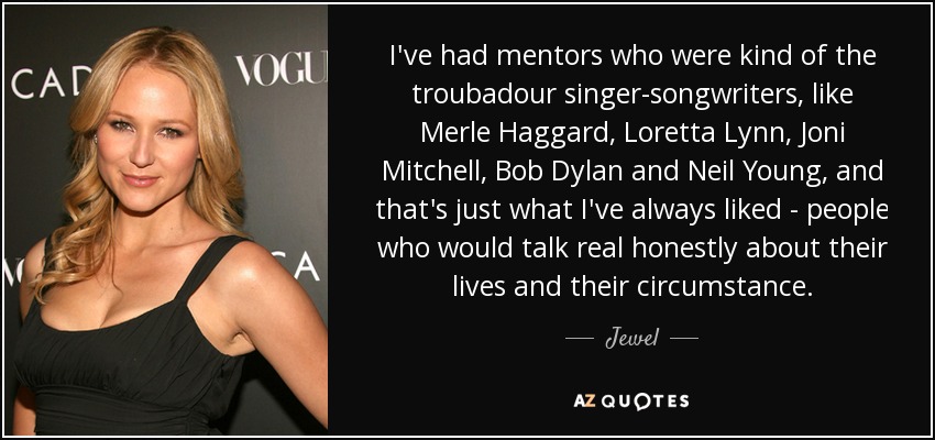 I've had mentors who were kind of the troubadour singer-songwriters, like Merle Haggard, Loretta Lynn, Joni Mitchell, Bob Dylan and Neil Young, and that's just what I've always liked - people who would talk real honestly about their lives and their circumstance. - Jewel