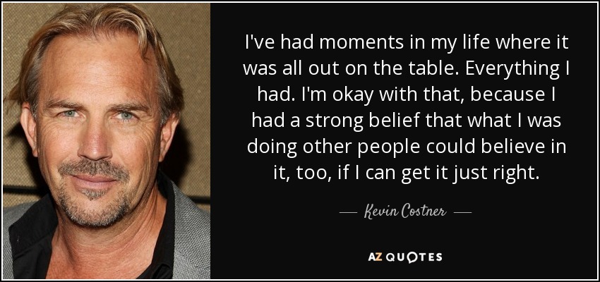 I've had moments in my life where it was all out on the table. Everything I had. I'm okay with that, because I had a strong belief that what I was doing other people could believe in it, too, if I can get it just right. - Kevin Costner