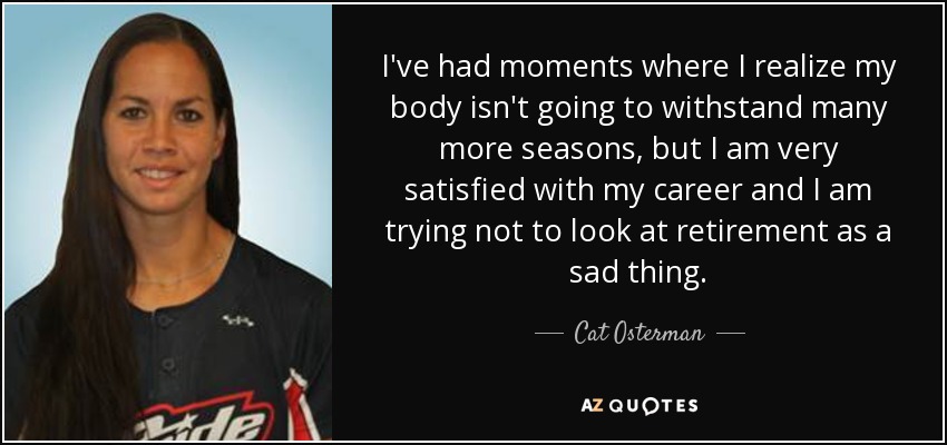 I've had moments where I realize my body isn't going to withstand many more seasons, but I am very satisfied with my career and I am trying not to look at retirement as a sad thing. - Cat Osterman
