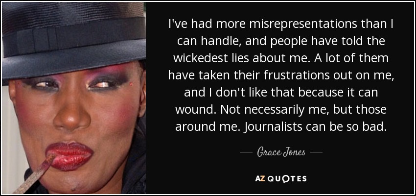I've had more misrepresentations than I can handle, and people have told the wickedest lies about me. A lot of them have taken their frustrations out on me, and I don't like that because it can wound. Not necessarily me, but those around me. Journalists can be so bad. - Grace Jones