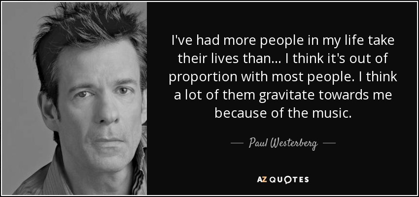 I've had more people in my life take their lives than... I think it's out of proportion with most people. I think a lot of them gravitate towards me because of the music. - Paul Westerberg