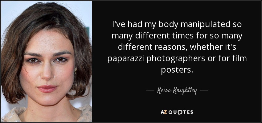 I've had my body manipulated so many different times for so many different reasons, whether it's paparazzi photographers or for film posters. - Keira Knightley