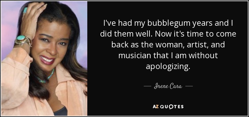 I've had my bubblegum years and I did them well. Now it's time to come back as the woman, artist, and musician that I am without apologizing. - Irene Cara