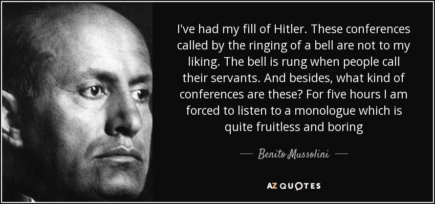 I've had my fill of Hitler. These conferences called by the ringing of a bell are not to my liking. The bell is rung when people call their servants. And besides, what kind of conferences are these? For five hours I am forced to listen to a monologue which is quite fruitless and boring - Benito Mussolini