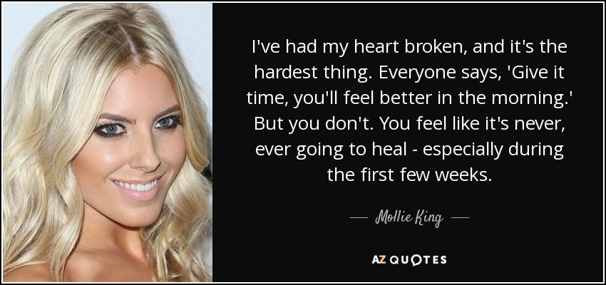I've had my heart broken, and it's the hardest thing. Everyone says, 'Give it time, you'll feel better in the morning.' But you don't. You feel like it's never, ever going to heal - especially during the first few weeks. - Mollie King