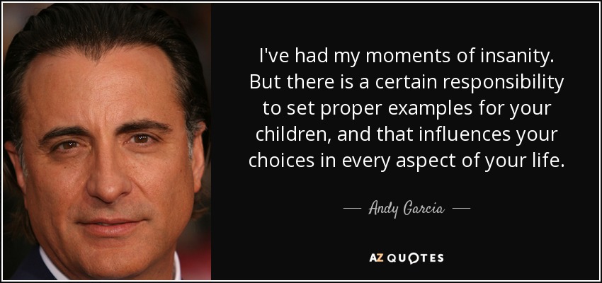 I've had my moments of insanity. But there is a certain responsibility to set proper examples for your children, and that influences your choices in every aspect of your life. - Andy Garcia