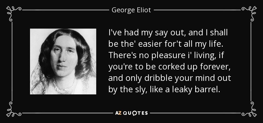 I've had my say out, and I shall be the' easier for't all my life. There's no pleasure i' living, if you're to be corked up forever, and only dribble your mind out by the sly, like a leaky barrel. - George Eliot