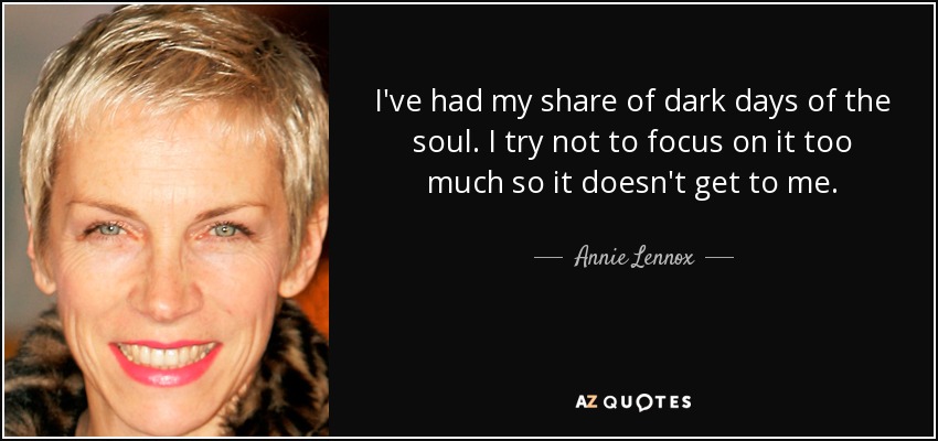 I've had my share of dark days of the soul. I try not to focus on it too much so it doesn't get to me. - Annie Lennox