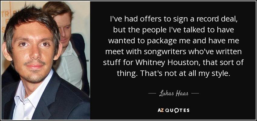 I've had offers to sign a record deal, but the people I've talked to have wanted to package me and have me meet with songwriters who've written stuff for Whitney Houston, that sort of thing. That's not at all my style. - Lukas Haas