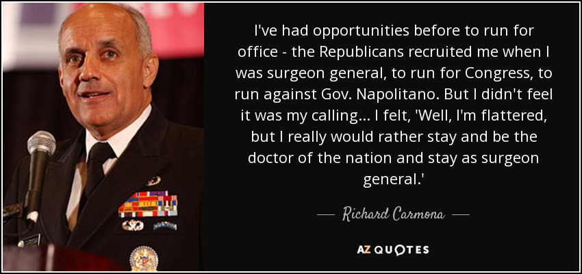I've had opportunities before to run for office - the Republicans recruited me when I was surgeon general, to run for Congress, to run against Gov. Napolitano. But I didn't feel it was my calling... I felt, 'Well, I'm flattered, but I really would rather stay and be the doctor of the nation and stay as surgeon general.' - Richard Carmona