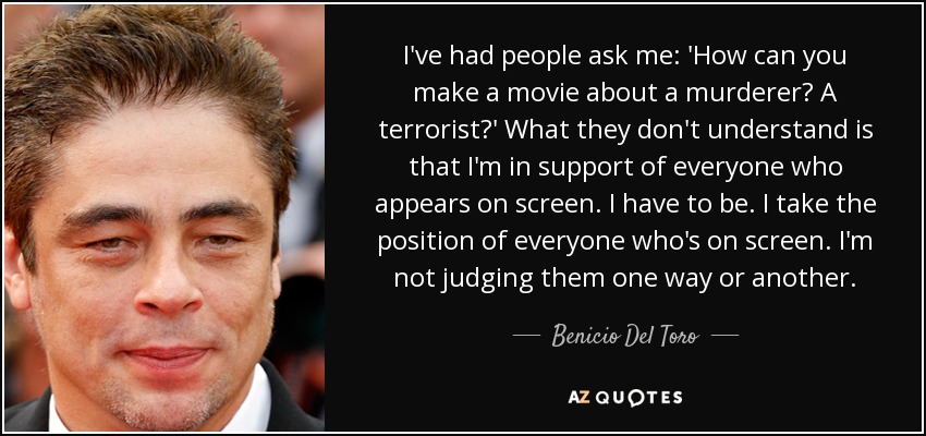 I've had people ask me: 'How can you make a movie about a murderer? A terrorist?' What they don't understand is that I'm in support of everyone who appears on screen. I have to be. I take the position of everyone who's on screen. I'm not judging them one way or another. - Benicio Del Toro