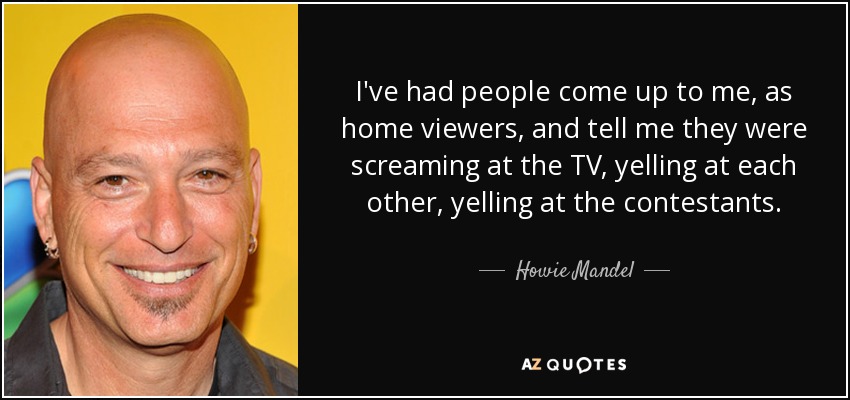 I've had people come up to me, as home viewers, and tell me they were screaming at the TV, yelling at each other, yelling at the contestants. - Howie Mandel