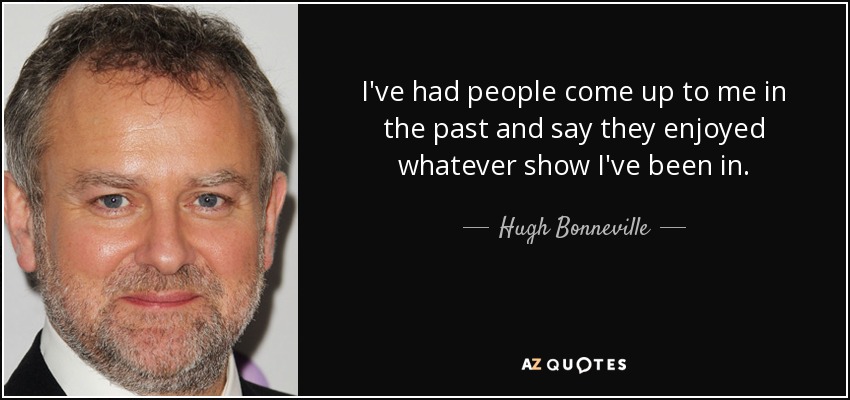 I've had people come up to me in the past and say they enjoyed whatever show I've been in. - Hugh Bonneville