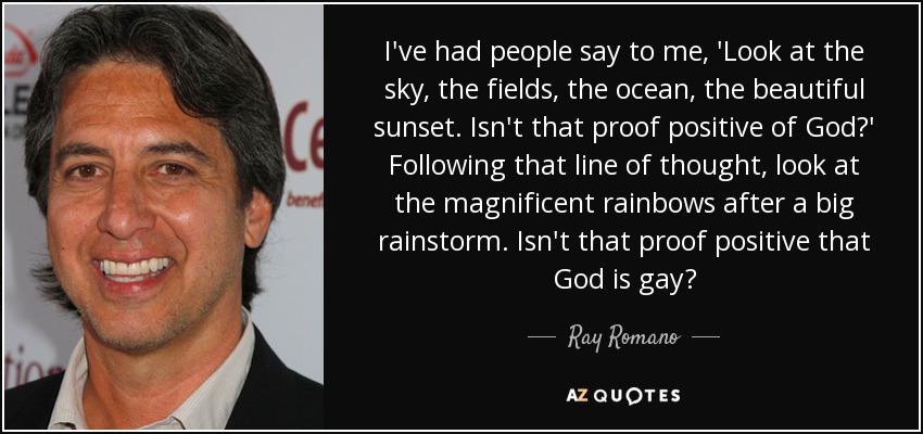 I've had people say to me, 'Look at the sky, the fields, the ocean, the beautiful sunset. Isn't that proof positive of God?' Following that line of thought, look at the magnificent rainbows after a big rainstorm. Isn't that proof positive that God is gay? - Ray Romano