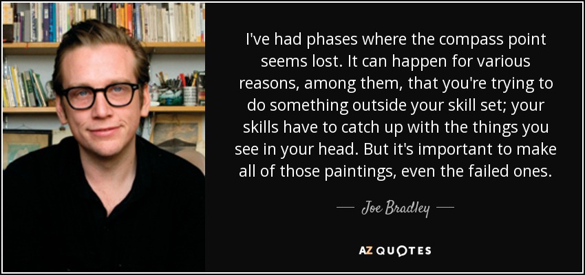 I've had phases where the compass point seems lost. It can happen for various reasons, among them, that you're trying to do something outside your skill set; your skills have to catch up with the things you see in your head. But it's important to make all of those paintings, even the failed ones. - Joe Bradley