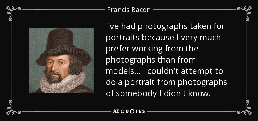 I've had photographs taken for portraits because I very much prefer working from the photographs than from models... I couldn't attempt to do a portrait from photographs of somebody I didn't know. - Francis Bacon