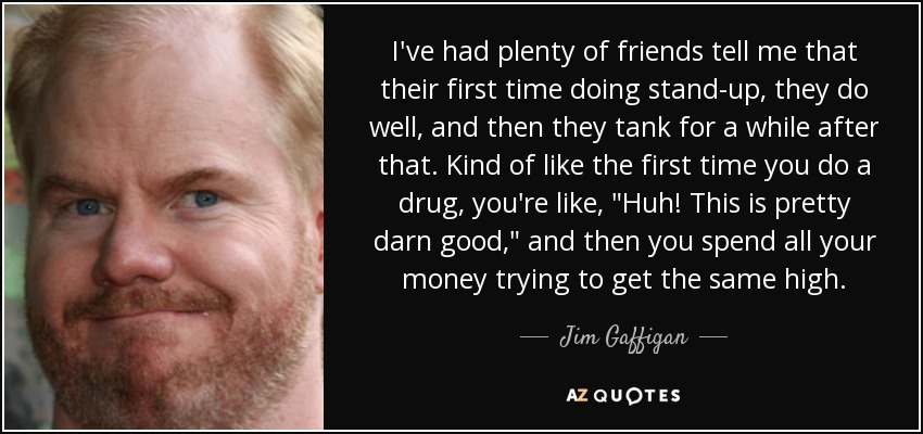 I've had plenty of friends tell me that their first time doing stand-up, they do well, and then they tank for a while after that. Kind of like the first time you do a drug, you're like, 