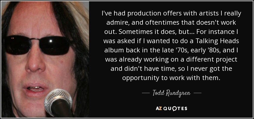 I've had production offers with artists I really admire, and oftentimes that doesn't work out. Sometimes it does, but... For instance I was asked if I wanted to do a Talking Heads album back in the late '70s, early '80s, and I was already working on a different project and didn't have time, so I never got the opportunity to work with them. - Todd Rundgren