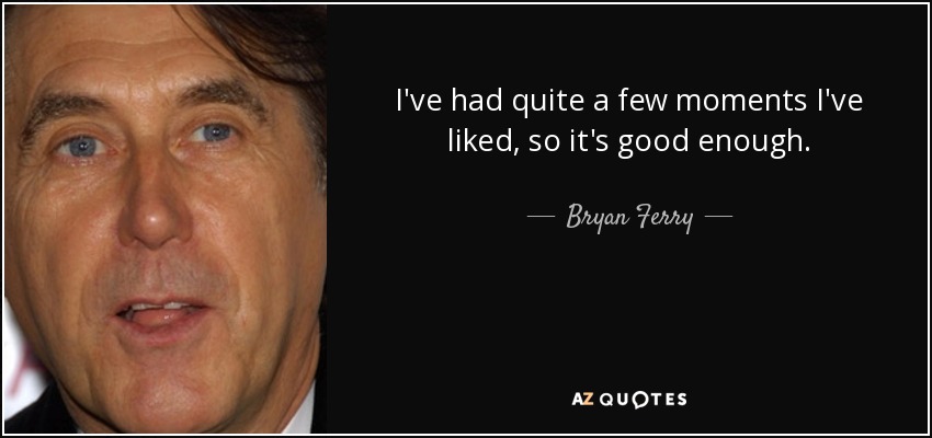 I've had quite a few moments I've liked, so it's good enough. - Bryan Ferry