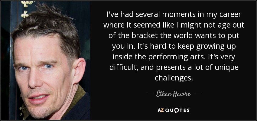 I've had several moments in my career where it seemed like I might not age out of the bracket the world wants to put you in. It's hard to keep growing up inside the performing arts. It's very difficult, and presents a lot of unique challenges. - Ethan Hawke