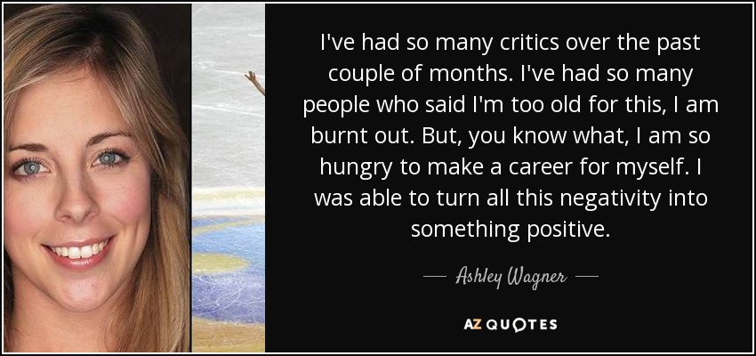 I've had so many critics over the past couple of months. I've had so many people who said I'm too old for this, I am burnt out. But, you know what, I am so hungry to make a career for myself. I was able to turn all this negativity into something positive. - Ashley Wagner