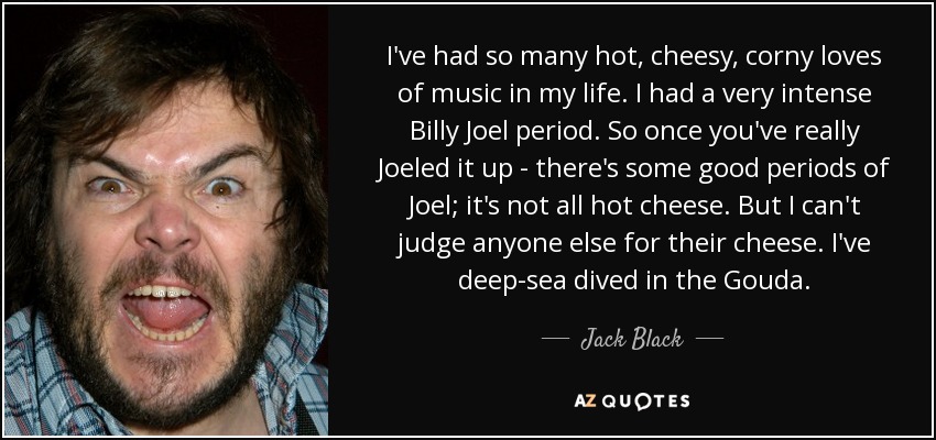 I've had so many hot, cheesy, corny loves of music in my life. I had a very intense Billy Joel period. So once you've really Joeled it up - there's some good periods of Joel; it's not all hot cheese. But I can't judge anyone else for their cheese. I've deep-sea dived in the Gouda. - Jack Black