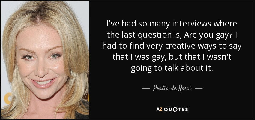 I've had so many interviews where the last question is, Are you gay? I had to find very creative ways to say that I was gay, but that I wasn't going to talk about it. - Portia de Rossi
