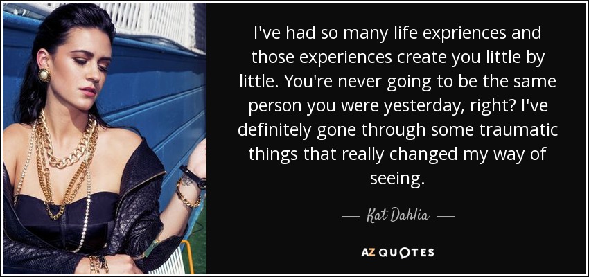I've had so many life expriences and those experiences create you little by little. You're never going to be the same person you were yesterday, right? I've definitely gone through some traumatic things that really changed my way of seeing. - Kat Dahlia