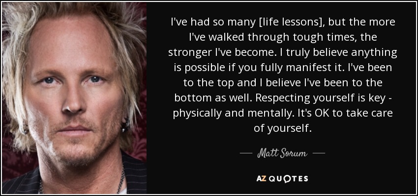I've had so many [life lessons], but the more I've walked through tough times, the stronger I've become. I truly believe anything is possible if you fully manifest it. I've been to the top and I believe I've been to the bottom as well. Respecting yourself is key - physically and mentally. It's OK to take care of yourself. - Matt Sorum