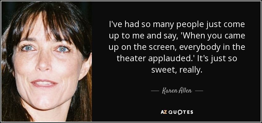 I've had so many people just come up to me and say, 'When you came up on the screen, everybody in the theater applauded.' It's just so sweet, really. - Karen Allen