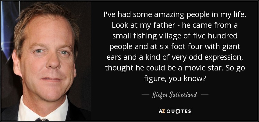 I've had some amazing people in my life. Look at my father - he came from a small fishing village of five hundred people and at six foot four with giant ears and a kind of very odd expression, thought he could be a movie star. So go figure, you know? - Kiefer Sutherland