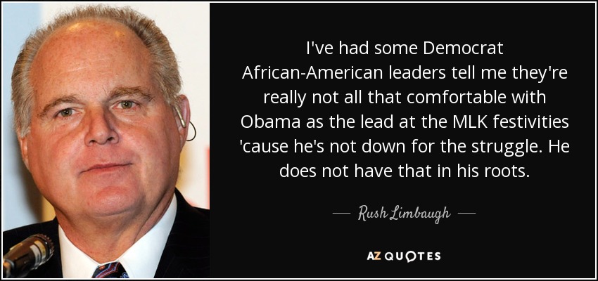 I've had some Democrat African-American leaders tell me they're really not all that comfortable with Obama as the lead at the MLK festivities 'cause he's not down for the struggle. He does not have that in his roots. - Rush Limbaugh