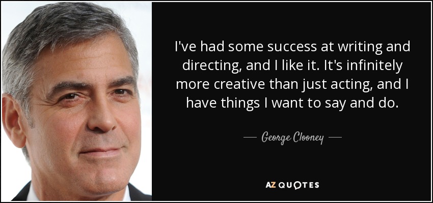 I've had some success at writing and directing, and I like it. It's infinitely more creative than just acting, and I have things I want to say and do. - George Clooney