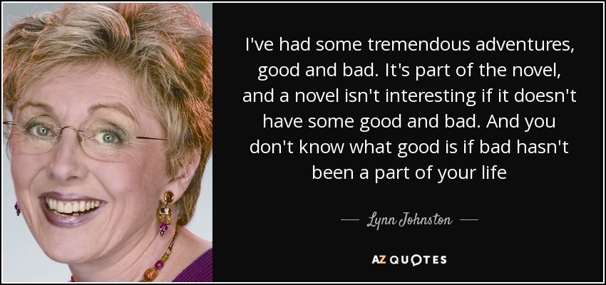 I've had some tremendous adventures, good and bad. It's part of the novel, and a novel isn't interesting if it doesn't have some good and bad. And you don't know what good is if bad hasn't been a part of your life - Lynn Johnston