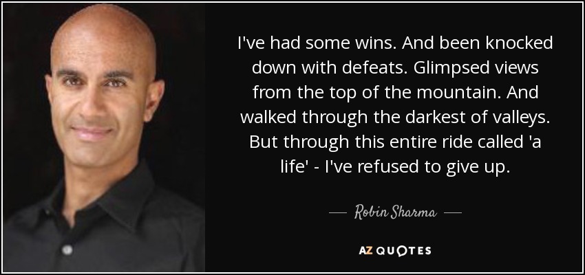 I've had some wins. And been knocked down with defeats. Glimpsed views from the top of the mountain. And walked through the darkest of valleys. But through this entire ride called 'a life' - I've refused to give up. - Robin Sharma