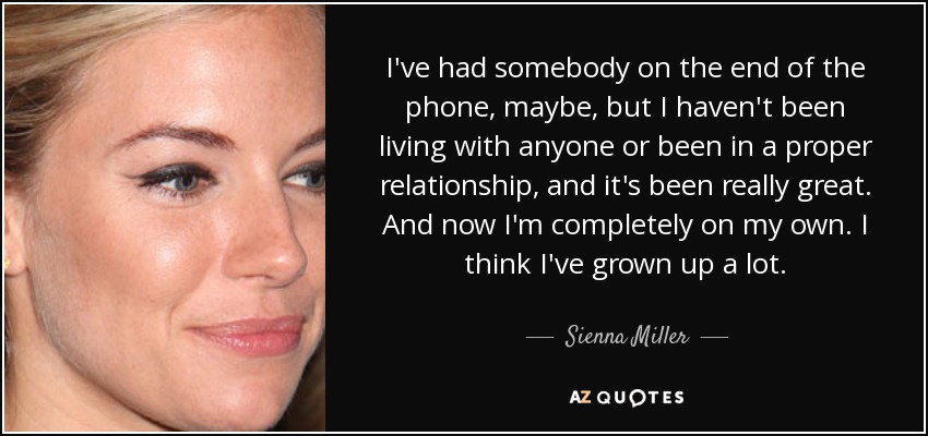 I've had somebody on the end of the phone, maybe, but I haven't been living with anyone or been in a proper relationship, and it's been really great. And now I'm completely on my own. I think I've grown up a lot. - Sienna Miller